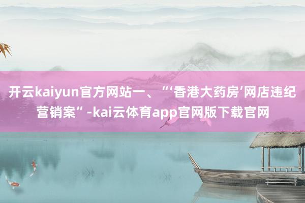 开云kaiyun官方网站一、“‘香港大药房’网店违纪营销案”-kai云体育app官网版下载官网