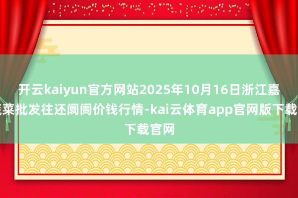开云kaiyun官方网站2025年10月16日浙江嘉兴蔬菜批发往还阛阓价钱行情-kai云体育app官网版下载官网