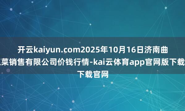 开云kaiyun.com2025年10月16日济南曲堤蔬菜销售有限公司价钱行情-kai云体育app官网版下载官网