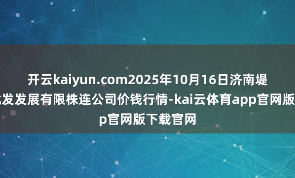开云kaiyun.com2025年10月16日济南堤口果品批发发展有限株连公司价钱行情-kai云体育app官网版下载官网