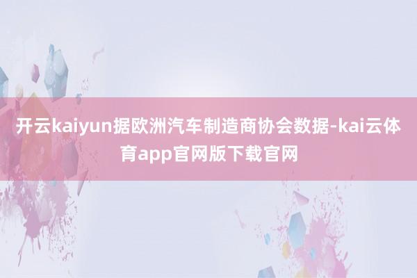 开云kaiyun据欧洲汽车制造商协会数据-kai云体育app官网版下载官网