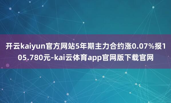 开云kaiyun官方网站5年期主力合约涨0.07%报105.780元-kai云体育app官网版下载官网