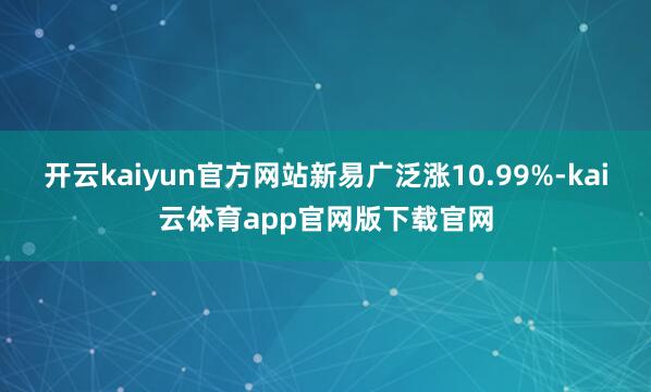 开云kaiyun官方网站新易广泛涨10.99%-kai云体育app官网版下载官网