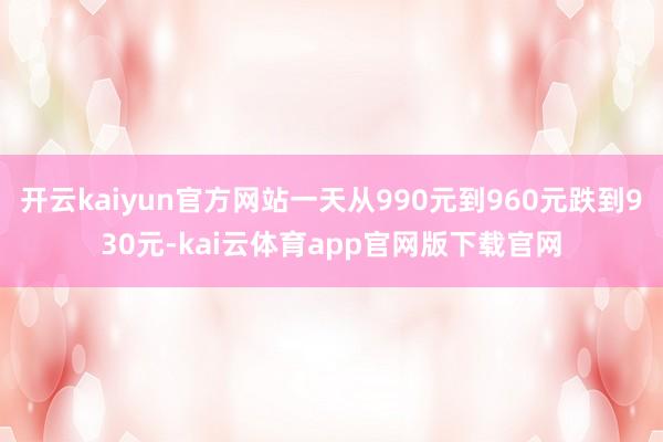 开云kaiyun官方网站一天从990元到960元跌到930元-kai云体育app官网版下载官网