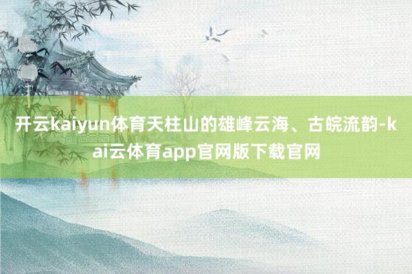 开云kaiyun体育天柱山的雄峰云海、古皖流韵-kai云体育app官网版下载官网