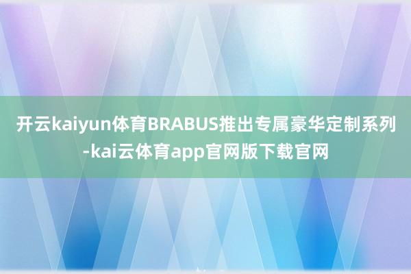 开云kaiyun体育BRABUS推出专属豪华定制系列-kai云体育app官网版下载官网