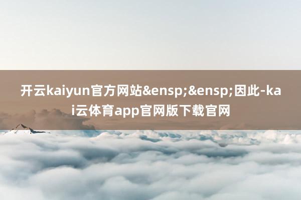 开云kaiyun官方网站&ensp;&ensp;因此-kai云体育app官网版下载官网