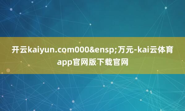 开云kaiyun.com000&ensp;万元-kai云体育app官网版下载官网