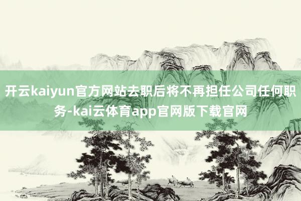 开云kaiyun官方网站去职后将不再担任公司任何职务-kai云体育app官网版下载官网