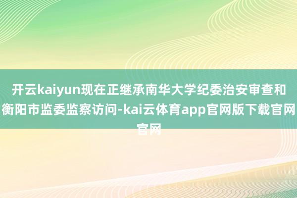 开云kaiyun现在正继承南华大学纪委治安审查和衡阳市监委监察访问-kai云体育app官网版下载官网