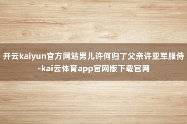 开云kaiyun官方网站男儿许何归了父亲许亚军服侍-kai云体育app官网版下载官网