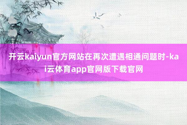 开云kaiyun官方网站在再次遭遇相通问题时-kai云体育app官网版下载官网