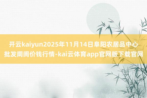 开云kaiyun2025年11月14日阜阳农居品中心批发阛阓价钱行情-kai云体育app官网版下载官网