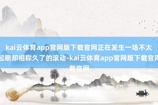 kai云体育app官网版下载官网正在发生一场不太起眼却相称久了的滚动-kai云体育app官网版下载官网