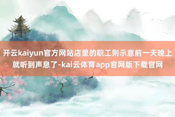 开云kaiyun官方网站店里的职工则示意前一天晚上就听到声息了-kai云体育app官网版下载官网