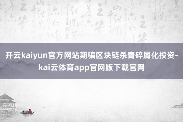 开云kaiyun官方网站期骗区块链杀青碎屑化投资-kai云体育app官网版下载官网