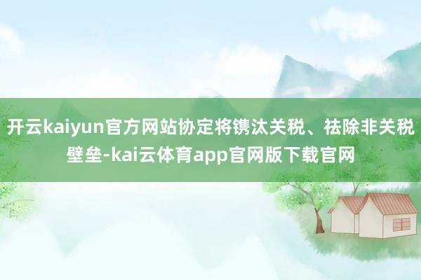 开云kaiyun官方网站协定将镌汰关税、祛除非关税壁垒-kai云体育app官网版下载官网