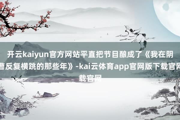 开云kaiyun官方网站平直把节目酿成了《我在阴曹反复横跳的那些年》-kai云体育app官网版下载官网