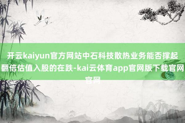 开云kaiyun官方网站中石科技散热业务能否撑起翻倍估值入股的在跌-kai云体育app官网版下载官网