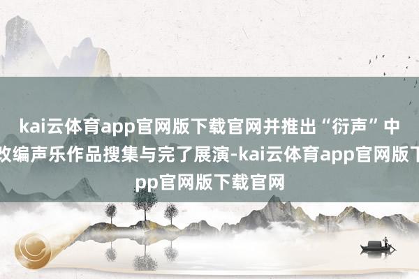 kai云体育app官网版下载官网并推出“衍声”中国民歌改编声乐作品搜集与完了展演-kai云体育app官网版下载官网