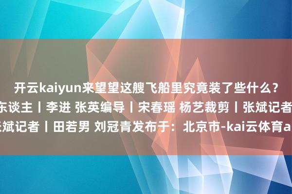 开云kaiyun来望望这艘飞船里究竟装了些什么？监制丨冯旭宏 王刚制片东谈主丨李进 张英编导丨宋春瑶 杨艺裁剪丨张斌记者丨田若男 刘冠青发布于：北京市-kai云体育app官网版下载官网