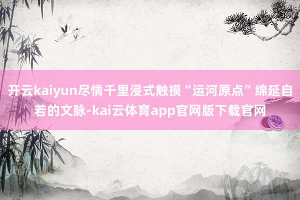 开云kaiyun尽情千里浸式触摸“运河原点”绵延自若的文脉-kai云体育app官网版下载官网