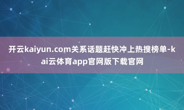 开云kaiyun.com关系话题赶快冲上热搜榜单-kai云体育app官网版下载官网