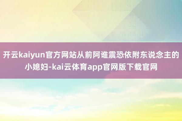 开云kaiyun官方网站从前阿谁震恐依附东说念主的小媳妇-kai云体育app官网版下载官网