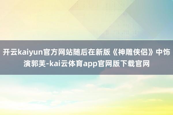 开云kaiyun官方网站随后在新版《神雕侠侣》中饰演郭芙-kai云体育app官网版下载官网