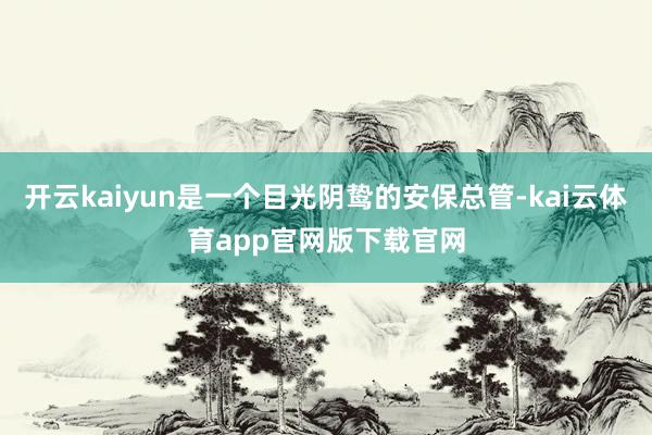 开云kaiyun是一个目光阴鸷的安保总管-kai云体育app官网版下载官网