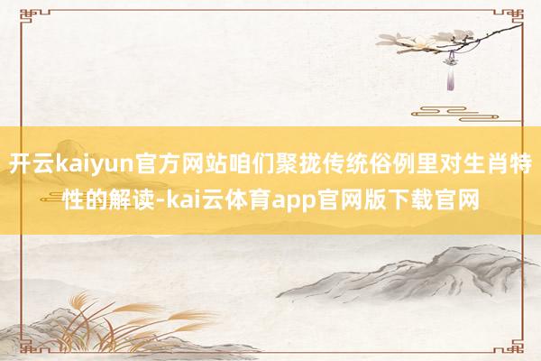 开云kaiyun官方网站咱们聚拢传统俗例里对生肖特性的解读-kai云体育app官网版下载官网