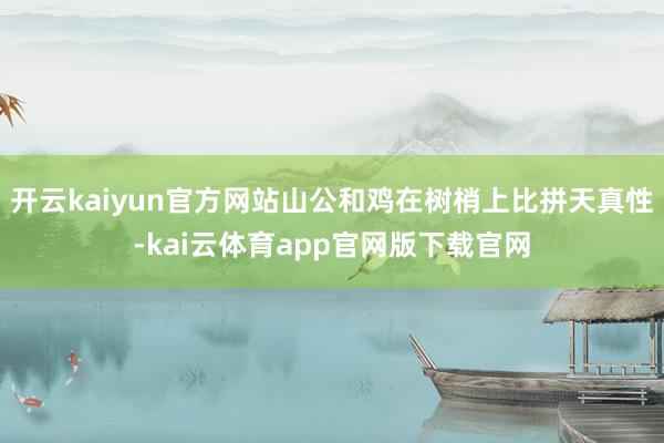 开云kaiyun官方网站山公和鸡在树梢上比拼天真性-kai云体育app官网版下载官网