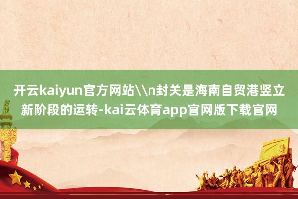 开云kaiyun官方网站\n封关是海南自贸港竖立新阶段的运转-kai云体育app官网版下载官网