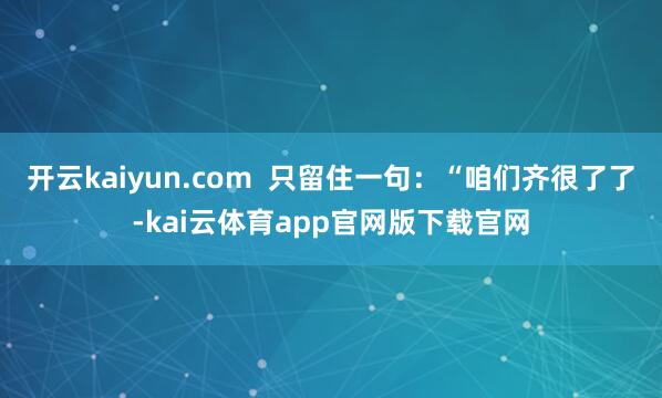 开云kaiyun.com  只留住一句：“咱们齐很了了-kai云体育app官网版下载官网