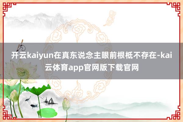 开云kaiyun在真东说念主眼前根柢不存在-kai云体育app官网版下载官网