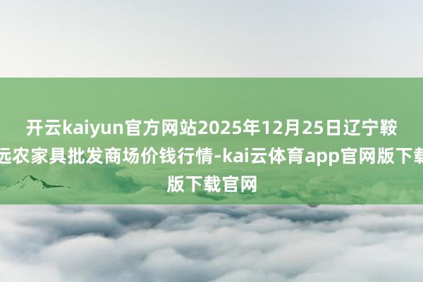 开云kaiyun官方网站2025年12月25日辽宁鞍山宁远农家具批发商场价钱行情-kai云体育app官网版下载官网