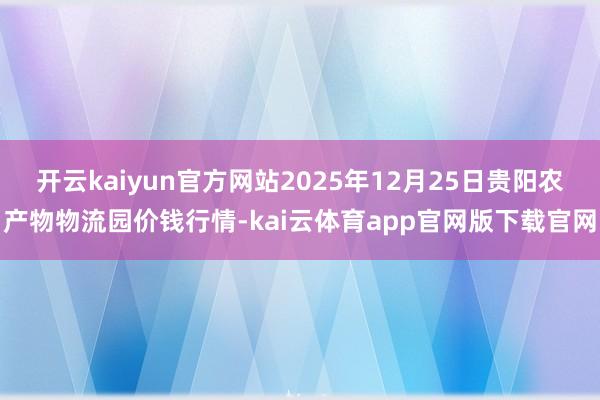 开云kaiyun官方网站2025年12月25日贵阳农产物物流园价钱行情-kai云体育app官网版下载官网