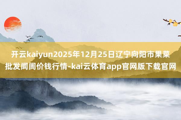 开云kaiyun2025年12月25日辽宁向阳市果菜批发阛阓价钱行情-kai云体育app官网版下载官网