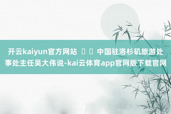 开云kaiyun官方网站 中国驻洛杉矶旅游处事处主任吴大伟说-kai云体育app官网版下载官网