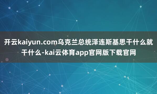开云kaiyun.com乌克兰总统泽连斯基思干什么就干什么-kai云体育app官网版下载官网