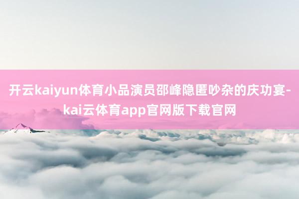 开云kaiyun体育小品演员邵峰隐匿吵杂的庆功宴-kai云体育app官网版下载官网