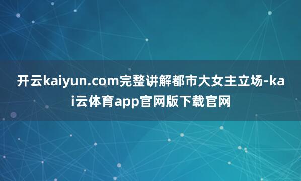 开云kaiyun.com完整讲解都市大女主立场-kai云体育app官网版下载官网