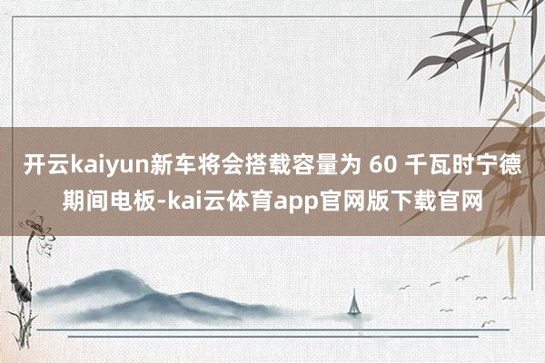 开云kaiyun新车将会搭载容量为 60 千瓦时宁德期间电板-kai云体育app官网版下载官网