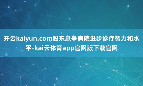 开云kaiyun.com股东息争病院进步诊疗智力和水平-kai云体育app官网版下载官网