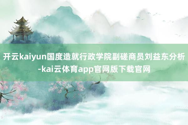 开云kaiyun国度造就行政学院副磋商员刘益东分析-kai云体育app官网版下载官网