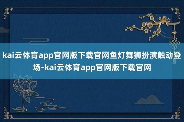 kai云体育app官网版下载官网鱼灯舞狮扮演触动登场-kai云体育app官网版下载官网