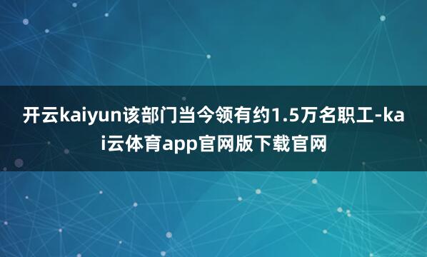 开云kaiyun该部门当今领有约1.5万名职工-kai云体育app官网版下载官网