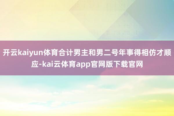 开云kaiyun体育合计男主和男二号年事得相仿才顺应-kai云体育app官网版下载官网