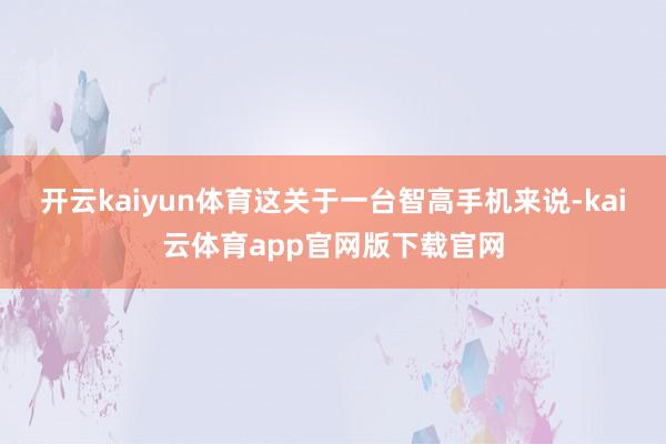 开云kaiyun体育这关于一台智高手机来说-kai云体育app官网版下载官网