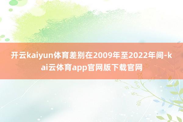 开云kaiyun体育差别在2009年至2022年间-kai云体育app官网版下载官网